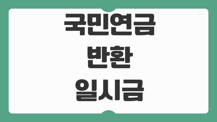 국민연금 반환일시금 신청조건 출국 사망 가입기간 지급절차 필요서류 국민연금 반환일시금 신청조건 출국 사망 가입기간 지급절차 필요서류